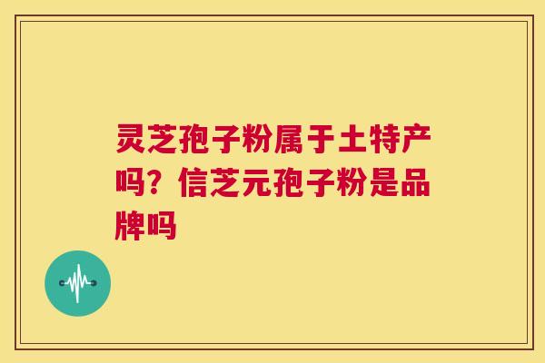 灵芝孢子粉属于土特产吗?信芝元孢子粉是品牌吗 第1张 灵芝孢子粉属于土特产吗?信芝元孢子粉是品牌吗 第1张