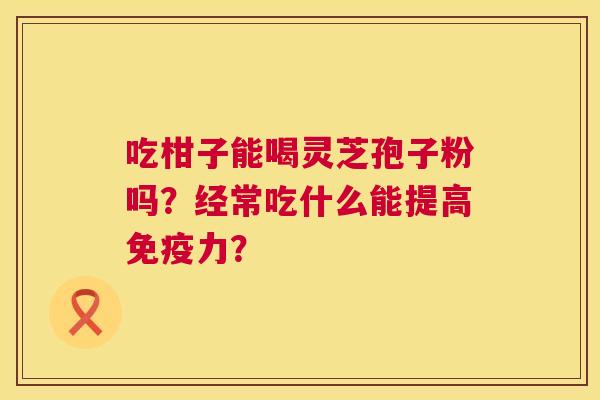 吃柑子能喝灵芝孢子粉吗?经常吃什么能提高免疫力? 第1张 吃柑子能喝灵芝孢子粉吗?经常吃什么能提高免疫力? 第1张