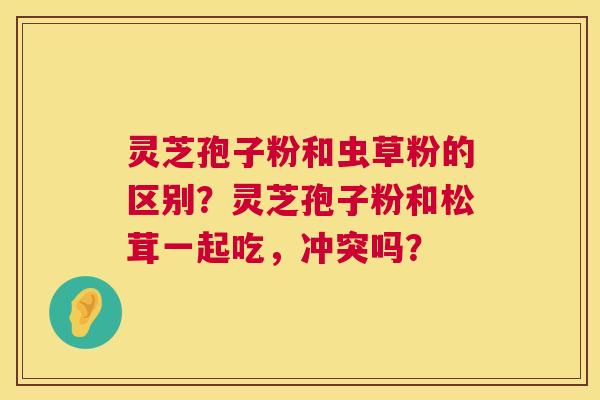 灵芝孢子粉和虫草粉的区别?灵芝孢子粉和松茸一起吃,冲突吗? 第1张 灵芝孢子粉和虫草粉的区别?灵芝孢子粉和松茸一起吃,冲突吗? 第1张