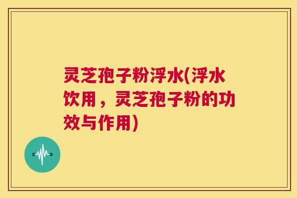 灵芝孢子粉浮水(浮水饮用,灵芝孢子粉的功效与作用) 第1张 灵芝孢子粉浮水(浮水饮用,灵芝孢子粉的功效与作用) 第1张
