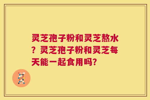 灵芝孢子粉和灵芝熬水?灵芝孢子粉和灵芝每天能一起食用吗? 第1张 灵芝孢子粉和灵芝熬水?灵芝孢子粉和灵芝每天能一起食用吗? 第1张