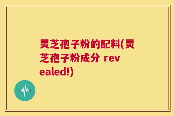 灵芝孢子粉的配料(灵芝孢子粉成分 revealed!) 第1张 灵芝孢子粉的配料(灵芝孢子粉成分 revealed!) 第1张
