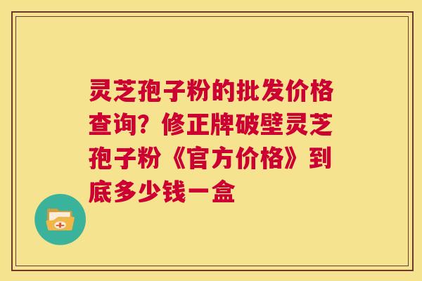 灵芝孢子粉的批发价格查询？修正牌破壁灵芝孢子粉《官方价格》到底多少钱一盒  第1张