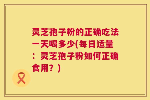 灵芝孢子粉的正确吃法一天喝多少(每日适量：灵芝孢子粉如何正确食用？)  第1张