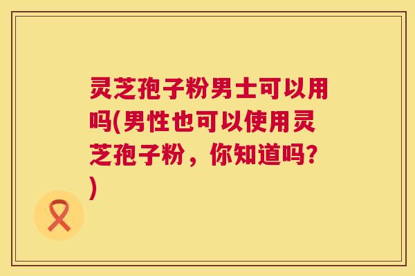 灵芝孢子粉男士可以用吗(男性也可以使用灵芝孢子粉，你知道吗？)  第1张