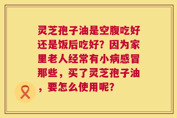 灵芝孢子油是空腹吃好还是饭后吃好?因为家里老人经常有小病感冒那些,买了灵芝孢子油,要怎么使用呢? 第1张 灵芝孢子油是空腹吃好还是饭后吃好?因为家里老人经常有小病感冒那些,买了灵芝孢子油,要怎么使用呢? 第1张