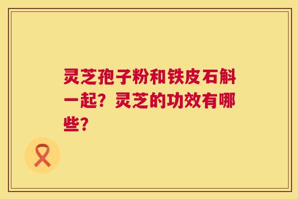 灵芝孢子粉和铁皮石斛一起?灵芝的功效有哪些? 第1张 灵芝孢子粉和铁皮石斛一起?灵芝的功效有哪些? 第1张