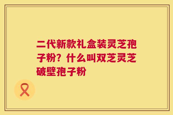 二代新款礼盒装灵芝孢子粉?什么叫双芝灵芝破壁孢子粉 第1张 二代新款礼盒装灵芝孢子粉?什么叫双芝灵芝破壁孢子粉 第1张