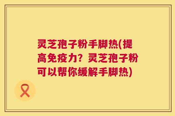 灵芝孢子粉手脚热(提高免疫力？灵芝孢子粉可以帮你缓解手脚热)  第1张