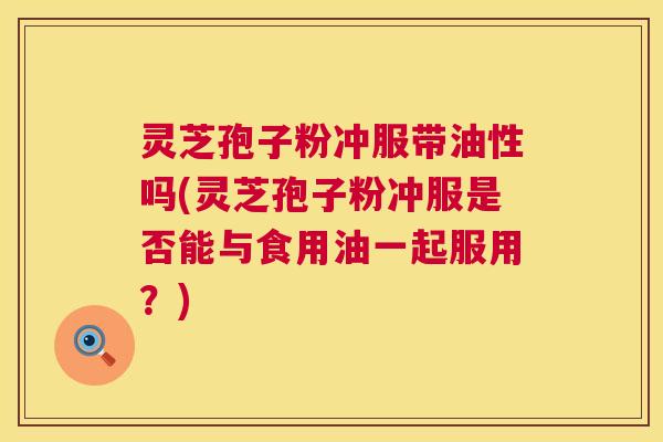 灵芝孢子粉冲服带油性吗(灵芝孢子粉冲服是否能与食用油一起服用？)  第1张