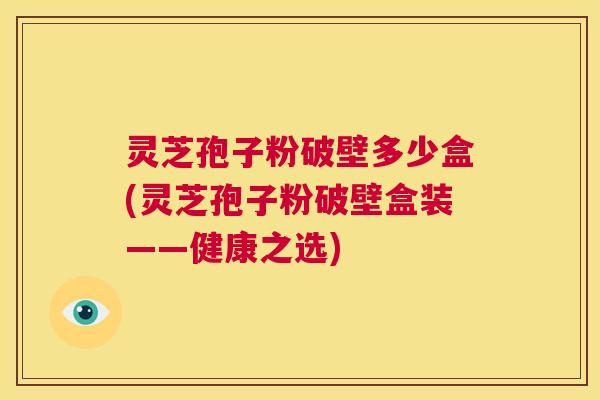 灵芝孢子粉破壁多少盒(灵芝孢子粉破壁盒装——健康之选) 第1张 灵芝孢子粉破壁多少盒(灵芝孢子粉破壁盒装——健康之选) 第1张
