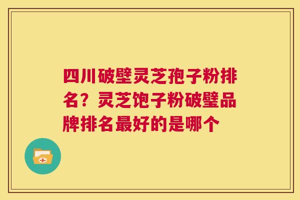 四川破壁灵芝孢子粉排名？灵芝饱子粉破璧品牌排名最好的是哪个  第1张