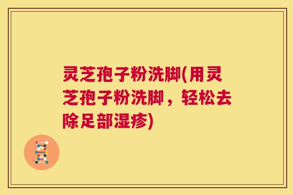 灵芝孢子粉洗脚(用灵芝孢子粉洗脚,轻松去除足部湿疹) 第1张 灵芝孢子粉洗脚(用灵芝孢子粉洗脚,轻松去除足部湿疹) 第1张