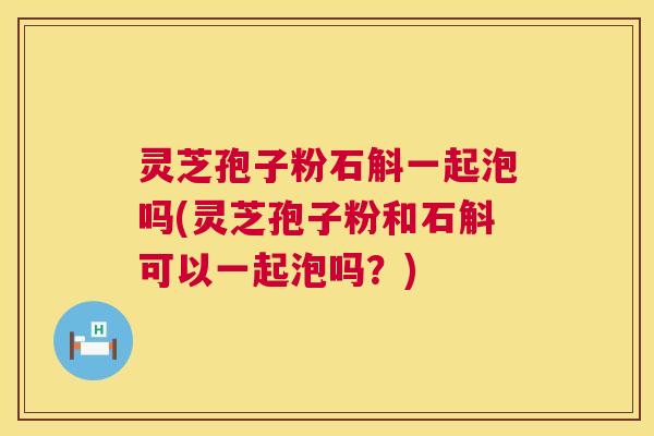 灵芝孢子粉石斛一起泡吗(灵芝孢子粉和石斛可以一起泡吗?) 第1张 灵芝孢子粉石斛一起泡吗(灵芝孢子粉和石斛可以一起泡吗?) 第1张