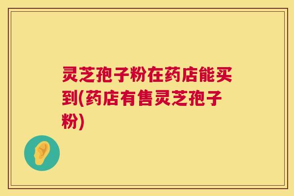 灵芝孢子粉在药店能买到(药店有售灵芝孢子粉) 第1张 灵芝孢子粉在药店能买到(药店有售灵芝孢子粉) 第1张