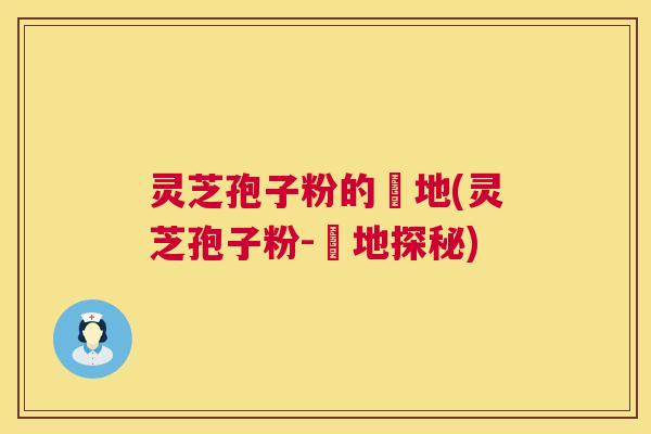 灵芝孢子粉的産地(灵芝孢子粉-産地探秘)  第1张