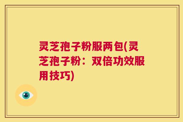 灵芝孢子粉服两包(灵芝孢子粉：双倍功效服用技巧)  第1张