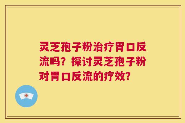 灵芝孢子粉治疗胃口反流吗?探讨灵芝孢子粉对胃口反流的疗效? 第1张 灵芝孢子粉治疗胃口反流吗?探讨灵芝孢子粉对胃口反流的疗效? 第1张