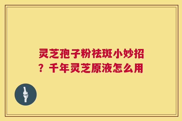 灵芝孢子粉祛斑小妙招?千年灵芝原液怎么用 第1张 灵芝孢子粉祛斑小妙招?千年灵芝原液怎么用 第1张
