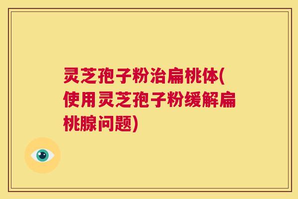 灵芝孢子粉治扁桃体(使用灵芝孢子粉缓解扁桃腺问题)  第1张