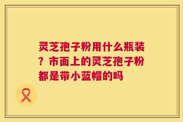 灵芝孢子粉用什么瓶装?市面上的灵芝孢子粉都是带小蓝帽的吗 第1张 灵芝孢子粉用什么瓶装?市面上的灵芝孢子粉都是带小蓝帽的吗 第1张