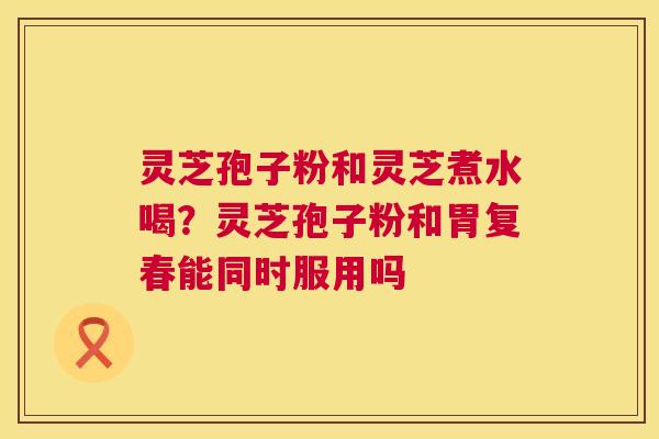 灵芝孢子粉和灵芝煮水喝?灵芝孢子粉和胃复春能同时服用吗 第1张 灵芝孢子粉和灵芝煮水喝?灵芝孢子粉和胃复春能同时服用吗 第1张