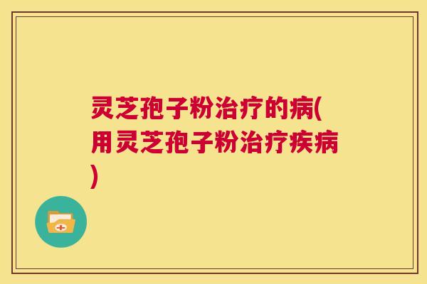 灵芝孢子粉治疗的病(用灵芝孢子粉治疗疾病) 第1张 灵芝孢子粉治疗的病(用灵芝孢子粉治疗疾病) 第1张