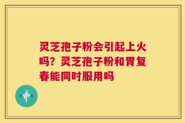 灵芝孢子粉会引起上火吗？灵芝孢子粉和胃复春能同时服用吗  第1张