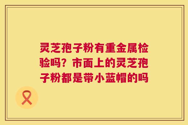 灵芝孢子粉有重金属检验吗?市面上的灵芝孢子粉都是带小蓝帽的吗 第1张 灵芝孢子粉有重金属检验吗?市面上的灵芝孢子粉都是带小蓝帽的吗 第1张