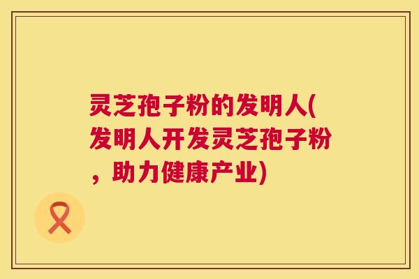 灵芝孢子粉的发明人(发明人开发灵芝孢子粉,助力健康产业) 第1张 灵芝孢子粉的发明人(发明人开发灵芝孢子粉,助力健康产业) 第1张