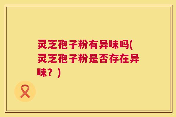 灵芝孢子粉有异味吗(灵芝孢子粉是否存在异味？)  第1张