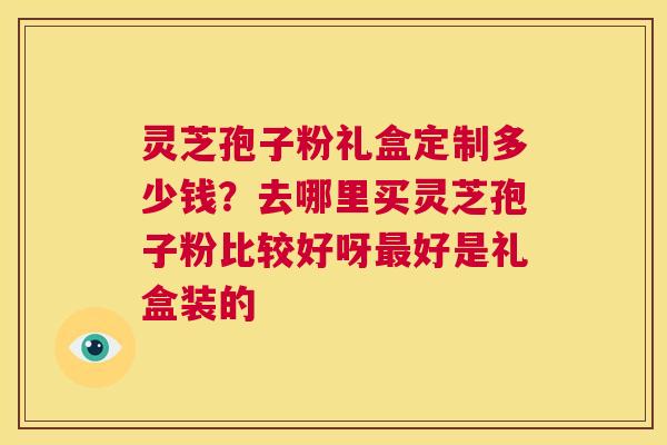 灵芝孢子粉礼盒定制多少钱?去哪里买灵芝孢子粉比较好呀最好是礼盒装的 第1张 灵芝孢子粉礼盒定制多少钱?去哪里买灵芝孢子粉比较好呀最好是礼盒装的 第1张