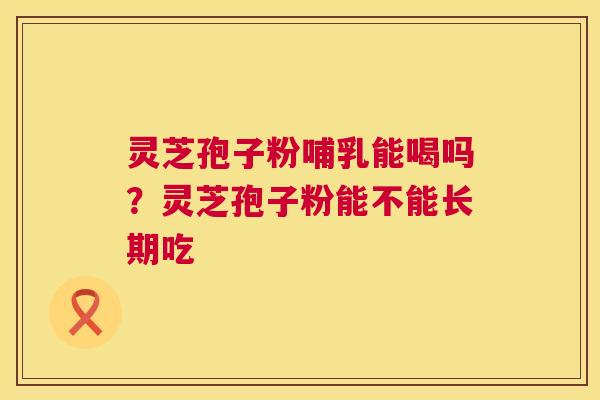 灵芝孢子粉哺乳能喝吗？灵芝孢子粉能不能长期吃  第1张