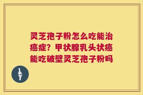 灵芝孢子粉怎么吃能治癌症？甲状腺乳头状癌能吃破壁灵芝孢子粉吗  第1张