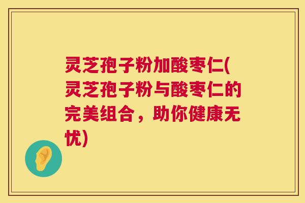 灵芝孢子粉加酸枣仁(灵芝孢子粉与酸枣仁的完美组合,助你健康无忧) 第1张 灵芝孢子粉加酸枣仁(灵芝孢子粉与酸枣仁的完美组合,助你健康无忧) 第1张