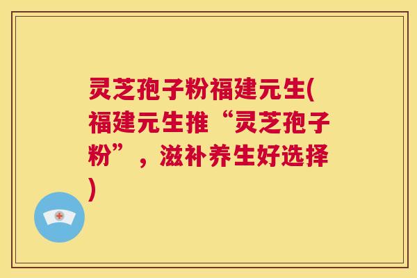 灵芝孢子粉福建元生(福建元生推“灵芝孢子粉”，滋补养生好选择)  第1张