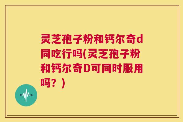 灵芝孢子粉和钙尔奇d同吃行吗(灵芝孢子粉和钙尔奇D可同时服用吗？)  第1张