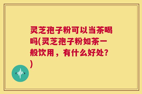 灵芝孢子粉可以当茶喝吗(灵芝孢子粉如茶一般饮用,有什么好处?) 第1张 灵芝孢子粉可以当茶喝吗(灵芝孢子粉如茶一般饮用,有什么好处?) 第1张