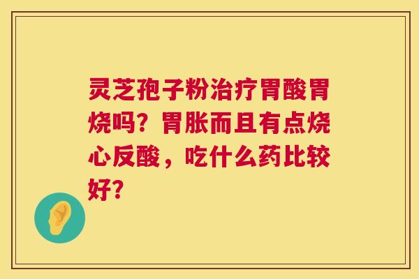 灵芝孢子粉治疗胃酸胃烧吗？胃胀而且有点烧心反酸，吃什么药比较好？  第1张