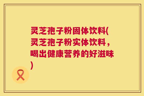 灵芝孢子粉固体饮料(灵芝孢子粉实体饮料，喝出健康营养的好滋味)  第1张