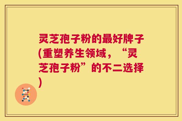 灵芝孢子粉的最好牌子(重塑养生领域，“灵芝孢子粉”的不二选择)  第1张