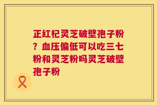 正红杞灵芝破壁孢子粉?血压偏低可以吃三七粉和灵芝粉吗灵芝破壁孢子粉 第1张 正红杞灵芝破壁孢子粉?血压偏低可以吃三七粉和灵芝粉吗灵芝破壁孢子粉 第1张