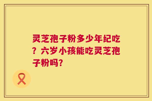 灵芝孢子粉多少年纪吃?六岁小孩能吃灵芝孢子粉吗? 第1张 灵芝孢子粉多少年纪吃?六岁小孩能吃灵芝孢子粉吗? 第1张
