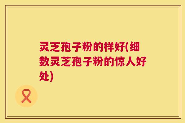 灵芝孢子粉的样好(细数灵芝孢子粉的惊人好处) 第1张 灵芝孢子粉的样好(细数灵芝孢子粉的惊人好处) 第1张