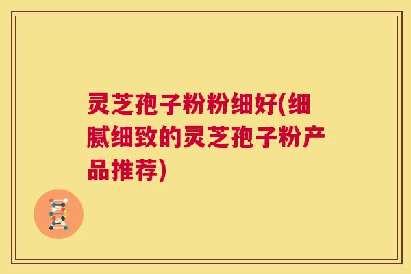 灵芝孢子粉粉细好(细腻细致的灵芝孢子粉产品推荐) 第1张 灵芝孢子粉粉细好(细腻细致的灵芝孢子粉产品推荐) 第1张