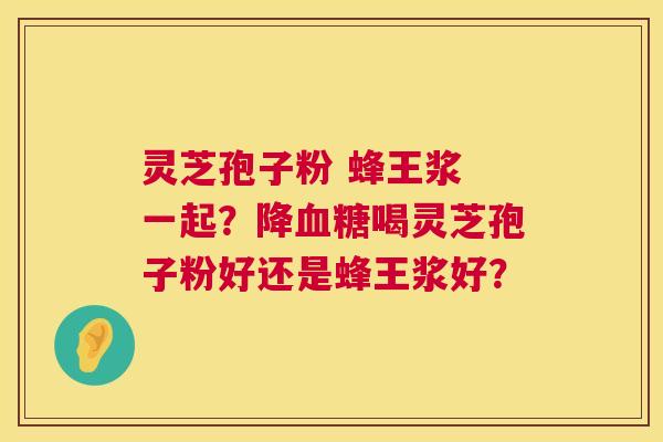 灵芝孢子粉 蜂王浆 一起?降血糖喝灵芝孢子粉好还是蜂王浆好? 第1张 灵芝孢子粉 蜂王浆 一起?降血糖喝灵芝孢子粉好还是蜂王浆好? 第1张
