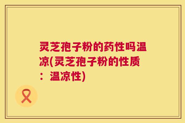 灵芝孢子粉的药性吗温凉(灵芝孢子粉的性质：温凉性)  第1张