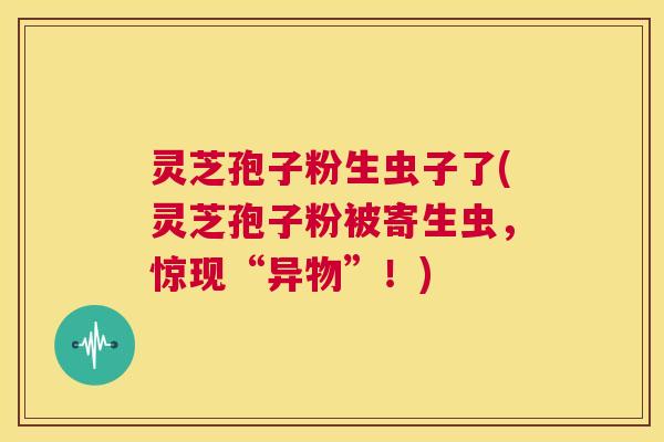 灵芝孢子粉生虫子了(灵芝孢子粉被寄生虫,惊现“异物”!) 第1张 灵芝孢子粉生虫子了(灵芝孢子粉被寄生虫,惊现“异物”!) 第1张