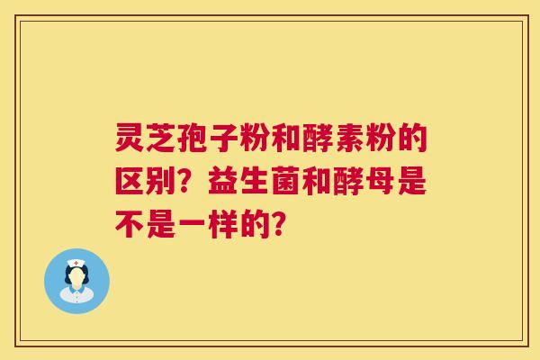 灵芝孢子粉和酵素粉的区别?益生菌和酵母是不是一样的? 第1张 灵芝孢子粉和酵素粉的区别?益生菌和酵母是不是一样的? 第1张