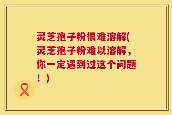 灵芝孢子粉很难溶解(灵芝孢子粉难以溶解，你一定遇到过这个问题！)  第1张